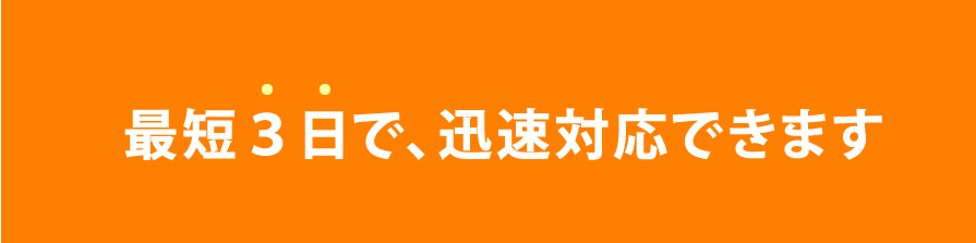 最短３日で、迅速対応できます